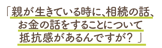 親が生きている時に、相続の話をすることに抵抗があるのですが？